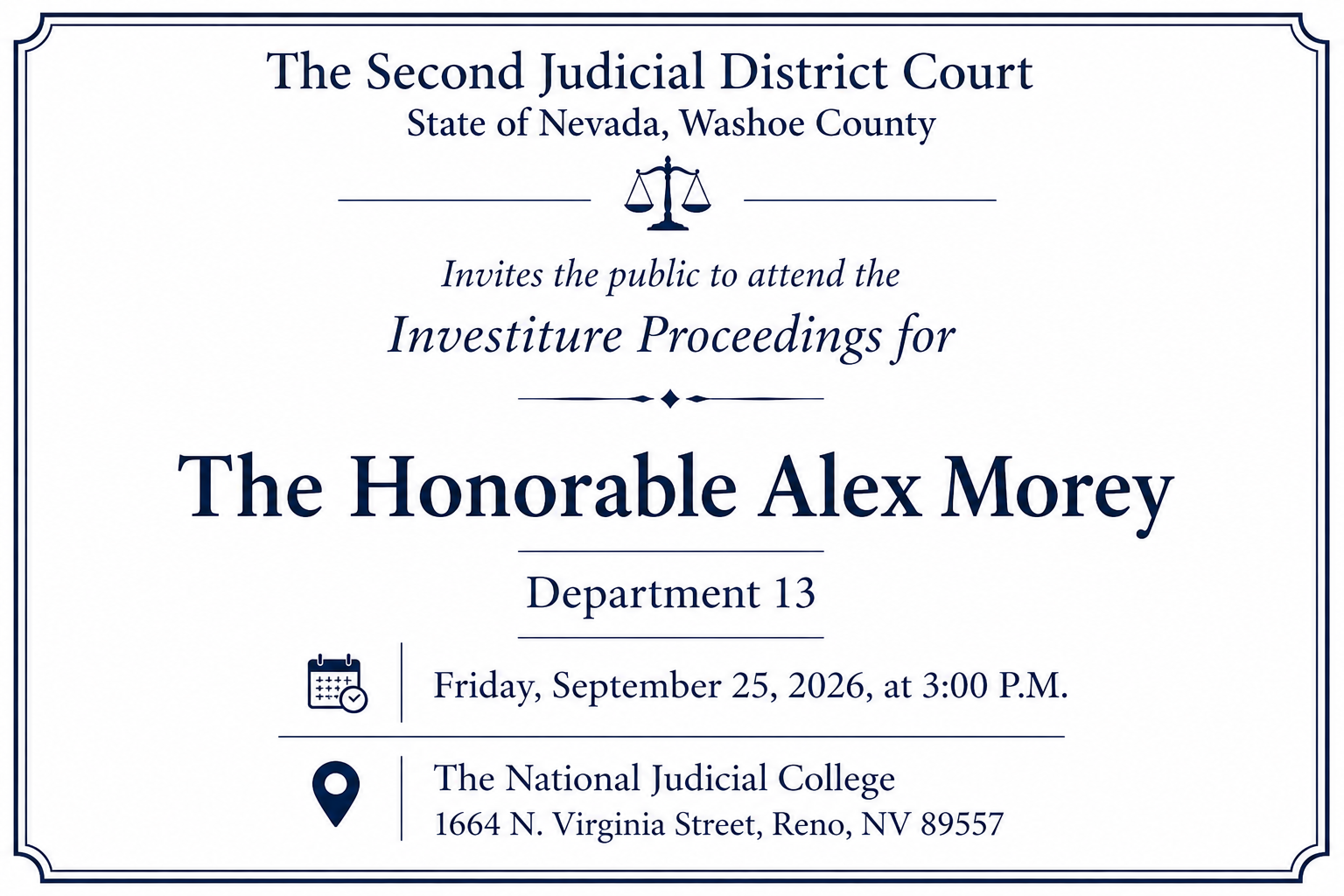 Invites the public to attend the Investiture Proceedings for The Honorable Alex Morey Department 13 Friday, September 25, 2026, at 3:00 P.M. The National Judicial College 1664 N. Virginia Street, Reno, NV 89557